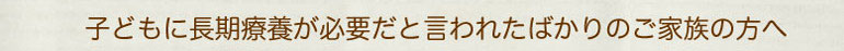 子どもに長期療養が必要だと言われたばかりのご家族の方へ