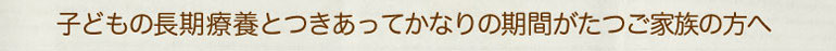 子どもの長期療養とつきあってかなりの期間がたつご家族の方へ